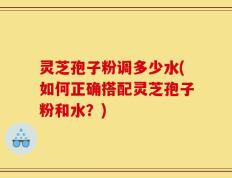 灵芝孢子粉调多少水(如何正确搭配灵芝孢子粉和水？)