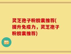 灵芝孢子粉胶囊推荐(提升免疫力，灵芝孢子粉胶囊推荐)