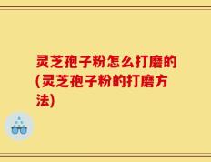 灵芝孢子粉怎么打磨的(灵芝孢子粉的打磨方法)