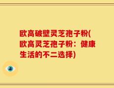 欧高破壁灵芝孢子粉(欧高灵芝孢子粉：健康生活的不二选择)