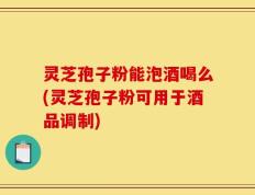 灵芝孢子粉能泡酒喝么(灵芝孢子粉可用于酒品调制)