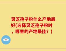 灵芝孢子粉什么产地最好(选择灵芝孢子粉时，哪里的产地最佳？)