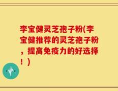 李宝健灵芝孢子粉(李宝健推荐的灵芝孢子粉，提高免疫力的好选择！)