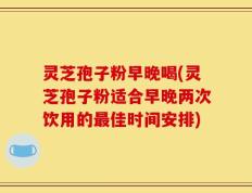 灵芝孢子粉早晚喝(灵芝孢子粉适合早晚两次饮用的最佳时间安排)