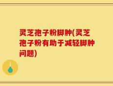 灵芝孢子粉脚肿(灵芝孢子粉有助于减轻脚肿问题)