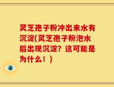 灵芝孢子粉冲出来水有沉淀(灵芝孢子粉泡水后出现沉淀？这可能是为什么！)