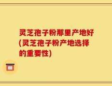 灵芝孢子粉那里产地好(灵芝孢子粉产地选择的重要性)