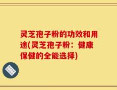 灵芝孢子粉的功效和用途(灵芝孢子粉：健康保健的全能选择)