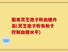服用灵芝孢子粉血糖升高(灵芝孢子粉有助于控制血糖水平)