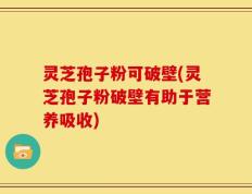 灵芝孢子粉可破壁(灵芝孢子粉破壁有助于营养吸收)