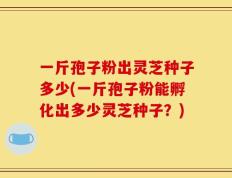 一斤孢子粉出灵芝种子多少(一斤孢子粉能孵化出多少灵芝种子？)