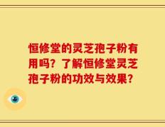 恒修堂的灵芝孢子粉有用吗？了解恒修堂灵芝孢子粉的功效与效果？
