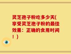灵芝孢子粉吃多少天(享受灵芝孢子粉的最佳效果：正确的食用时间！)
