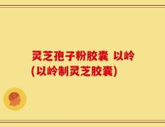 灵芝孢子粉胶囊 以岭(以岭制灵芝胶囊)