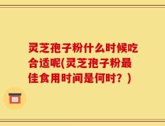 灵芝孢子粉什么时候吃合适呢(灵芝孢子粉最佳食用时间是何时？)