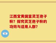 江西宜黄国富灵芝孢子粉？探究灵芝孢子粉的功效与适用人群？