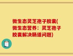 微生态灵芝孢子胶囊(微生态营养：灵芝孢子胶囊解决肠道问题)