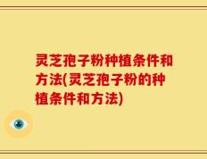 灵芝孢子粉种植条件和方法(灵芝孢子粉的种植条件和方法)