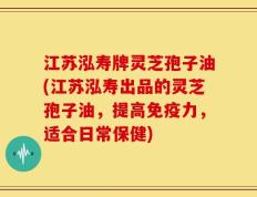 江苏泓寿牌灵芝孢子油(江苏泓寿出品的灵芝孢子油，提高免疫力，适合日常保健)