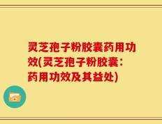 灵芝孢子粉胶囊药用功效(灵芝孢子粉胶囊：药用功效及其益处)