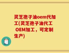 灵芝孢子油oem代加工(灵芝孢子油代工  OEM加工，可定制生产)