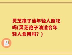 灵芝孢子油年轻人能吃吗(灵芝孢子油适合年轻人食用吗？)