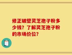 修正破壁灵芝孢子粉多少钱？了解灵芝孢子粉的市场价位？