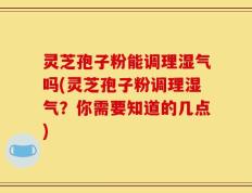 灵芝孢子粉能调理湿气吗(灵芝孢子粉调理湿气？你需要知道的几点)