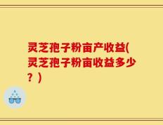 灵芝孢子粉亩产收益(灵芝孢子粉亩收益多少？)