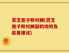 灵芝孢子粉对肺(灵芝孢子粉对肺部的功效及应用建议)