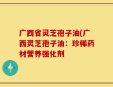 广西省灵芝孢子油(广西灵芝孢子油：珍稀药材营养强化剂