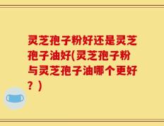 灵芝孢子粉好还是灵芝孢子油好(灵芝孢子粉与灵芝孢子油哪个更好？)
