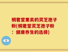 桐君堂里卖的灵芝孢子粉(桐君堂灵芝孢子粉：健康养生的选择)