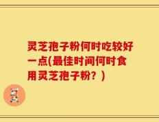 灵芝孢子粉何时吃较好一点(最佳时间何时食用灵芝孢子粉？)