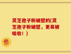 灵芝孢子粉破壁的(灵芝孢子粉破壁，更易被吸收！)