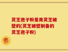 灵芝孢子粉是用灵芝破壁的(灵芝破壁制备的灵芝孢子粉)