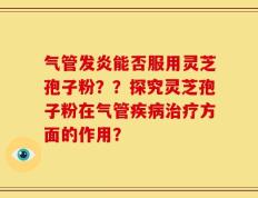 气管发炎能否服用灵芝孢子粉？？探究灵芝孢子粉在气管疾病治疗方面的作用？