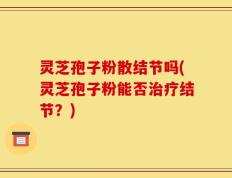 灵芝孢子粉散结节吗(灵芝孢子粉能否治疗结节？)