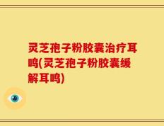 灵芝孢子粉胶囊治疗耳鸣(灵芝孢子粉胶囊缓解耳鸣)