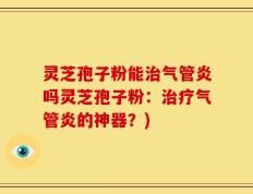 灵芝孢子粉能治气管炎吗灵芝孢子粉：治疗气管炎的神器？)