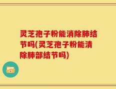 灵芝孢子粉能消除肺结节吗(灵芝孢子粉能清除肺部结节吗)