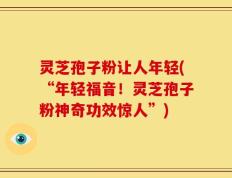 灵芝孢子粉让人年轻(“年轻福音！灵芝孢子粉神奇功效惊人”)