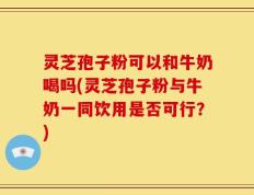 灵芝孢子粉可以和牛奶喝吗(灵芝孢子粉与牛奶一同饮用是否可行？)