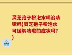 灵芝孢子粉泡水喝治咳嗽吗(灵芝孢子粉泡水可缓解咳嗽的症状吗？)