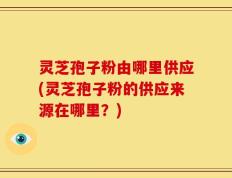 灵芝孢子粉由哪里供应(灵芝孢子粉的供应来源在哪里？)