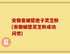 安徽省破壁孢子灵芝粉(安徽破壁灵芝粉成功问世)