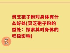 灵芝孢子粉对身体有什么好处(灵芝孢子粉的益处：探索其对身体的积极影响)