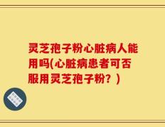 灵芝孢子粉心脏病人能用吗(心脏病患者可否服用灵芝孢子粉？)