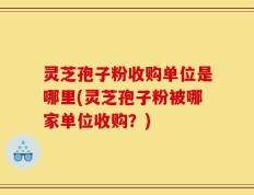 灵芝孢子粉收购单位是哪里(灵芝孢子粉被哪家单位收购？)
