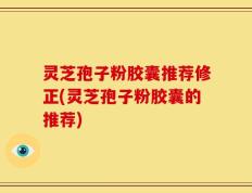 灵芝孢子粉胶囊推荐修正(灵芝孢子粉胶囊的推荐)